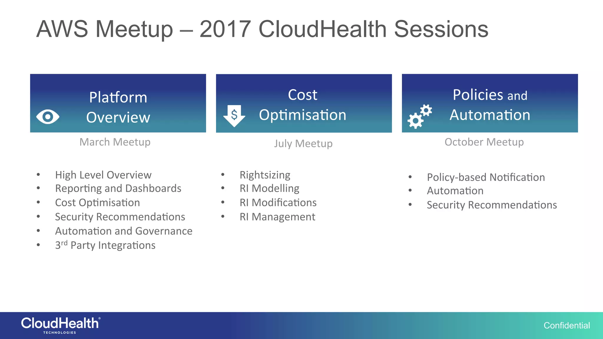 Confidential
AWS Meetup – 2017 CloudHealth Sessions
Pla$orm	
Overview	
Cost	
Op2misa2on	
Policies	and	
Automa2on	
March	Meetup	 July	Meetup	 October	Meetup	
•  High	Level	Overview	
•  Repor2ng	and	Dashboards	
•  Cost	Op2misa2on	
•  Security	Recommenda2ons	
•  Automa2on	and	Governance	
•  3rd	Party	Integra2ons	
•  Rightsizing	
•  RI	Modelling	
•  RI	Modiﬁca2ons	
•  RI	Management	
•  Policy-based	No2ﬁca2on	
•  Automa2on	
•  Security	Recommenda2ons	
 