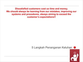 5 Langkah Penanganan Keluhan
Dissatisfied customers cost us time and money.
We should always be learning from our mistakes, improving our
systems and procedures, always aiming to exceed the
customer’s expectations!!
 