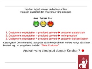 Apakah yang dimaksud dengan Keluhan?
Keluhan terjadi adanya perbedaan antara
Harapan Customer dan Pelayanan yang diberikan
1. Customer’s expectation > provided service  customer satisfaction
2. Customer’s expectation = provided service  no impression
3. Customer’s expectation < provided service  customer dissatisfaction
Kebanyakan Customer yang tidak puas tidak mengeluh dan mereka hanya tidak akan
kembali lagi. Ini yang disebut adalah “Silent Customer”.
 