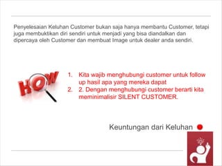 Keuntungan dari Keluhan
Penyelesaian Keluhan Customer bukan saja hanya membantu Customer, tetapi
juga membuktikan diri sendiri untuk menjadi yang bisa diandalkan dan
dipercaya oleh Customer dan membuat Image untuk dealer anda sendiri.
1. Kita wajib menghubungi customer untuk follow
up hasil apa yang mereka dapat
2. 2. Dengan menghubungi customer berarti kita
meminimalisir SILENT CUSTOMER.
 