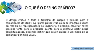 O QUE É O DESING GRÁFICO?
O design gráfico é todo o trabalho de criação e seleção para a
comunicação de ideias. As figuras gráficas vão além de imagens alusivas
do real ou de representações do imaginário e desejam construir novos
sentidos tanto para o produtor quanto para o cliente.A partir dessa
contextualização, podemos definir que design gráfico é um modo de se
comunicar por meio visual.
Desing gráfico introdução
 