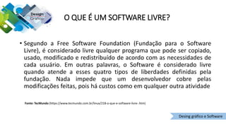 O QUE É UM SOFTWARE LIVRE?
• Segundo a Free Software Foundation (Fundação para o Software
Livre), é considerado livre qualquer programa que pode ser copiado,
usado, modificado e redistribuído de acordo com as necessidades de
cada usuário. Em outras palavras, o Software é considerado livre
quando atende a esses quatro tipos de liberdades definidas pela
fundação. Nada impede que um desenvolvedor cobre pelas
modificações feitas, pois há custos como em qualquer outra atividade
Fonte: TecMundo (https://www.tecmundo.com.br/linux/218-o-que-e-software-livre-.htm)
Desing gráfico e Software
 