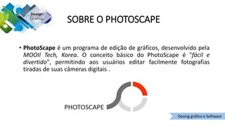 SOBRE O PHOTOSCAPE
• PhotoScape é um programa de edição de gráficos, desenvolvido pela
MOOII Tech, Korea. O conceito básico do PhotoScape é "fácil e
divertido", permitindo aos usuários editar facilmente fotografias
tiradas de suas câmeras digitais .
Desing gráfico e Software
 