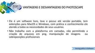 • Ele é um software livre, leve e possui até versão portable, tem
extenções para MacOS e Windows, com prática e conhecimento ele
atende a todas as necessidades de seus usuários.
• Não trabalha com a plataforma em camadas, não permitindo a
criação de arquivos em png, manipulação de imagens ou
sobreposições profissionais
Desing gráfico e Software
VANTAGENS E DESVANTAGENS DO PHOTOSCAPE
 