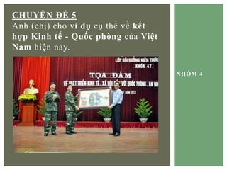 NHÓM 4
CHUYÊN ĐỀ 5
Anh (chị) cho ví dụ cụ thể về kết
hợp Kinh tế - Quốc phòng của Việt
Nam hiện nay.
 