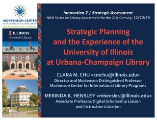 Innovation 2 | Strategic Assessment
NISO Series on Library Assessment for the 21st Century, 12/20/19
Strategic Planning
and the Experience of the
University of Illinois
at Urbana-Champaign Library
CLARA M. CHU <cmchu@Illinois.edu>
Director and Mortenson Distinguished Professor
Mortenson Center for International Library Programs
MERINDA K. HENSLEY <mhensle1@Illinois.edu>
Associate Professor/Digital Scholarship Liaison
and Instruction Librarian
 