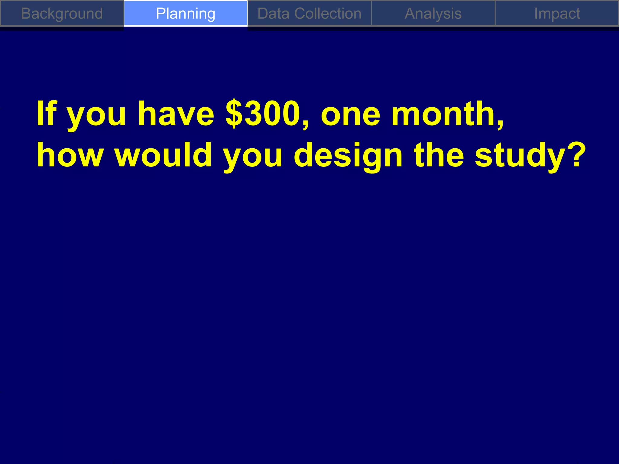 Background   Planning   Data Collection   Analysis   Impact




 If you have $300, one month,
 how would you design the study?
 