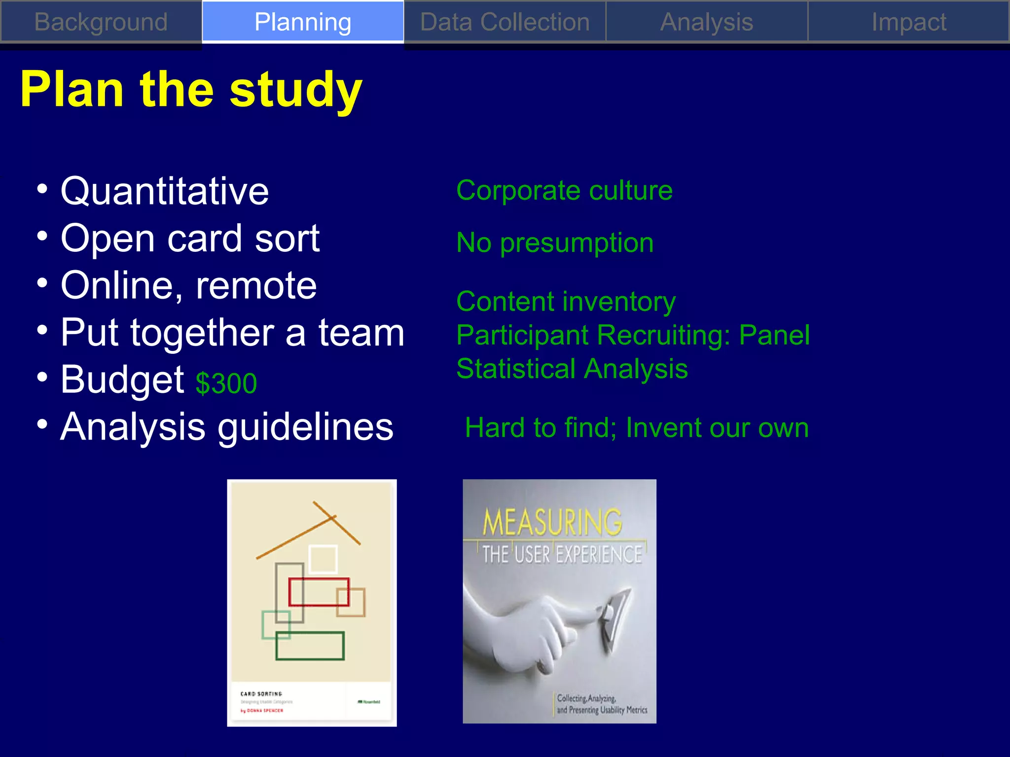Background   Planning   Data Collection     Analysis       Impact

Plan the study
• Quantitative             Corporate culture
• Open card sort           No presumption
• Online, remote           Content inventory
• Put together a team      Participant Recruiting: Panel
• Budget $300              Statistical Analysis

• Analysis guidelines      Hard to find; Invent our own
 