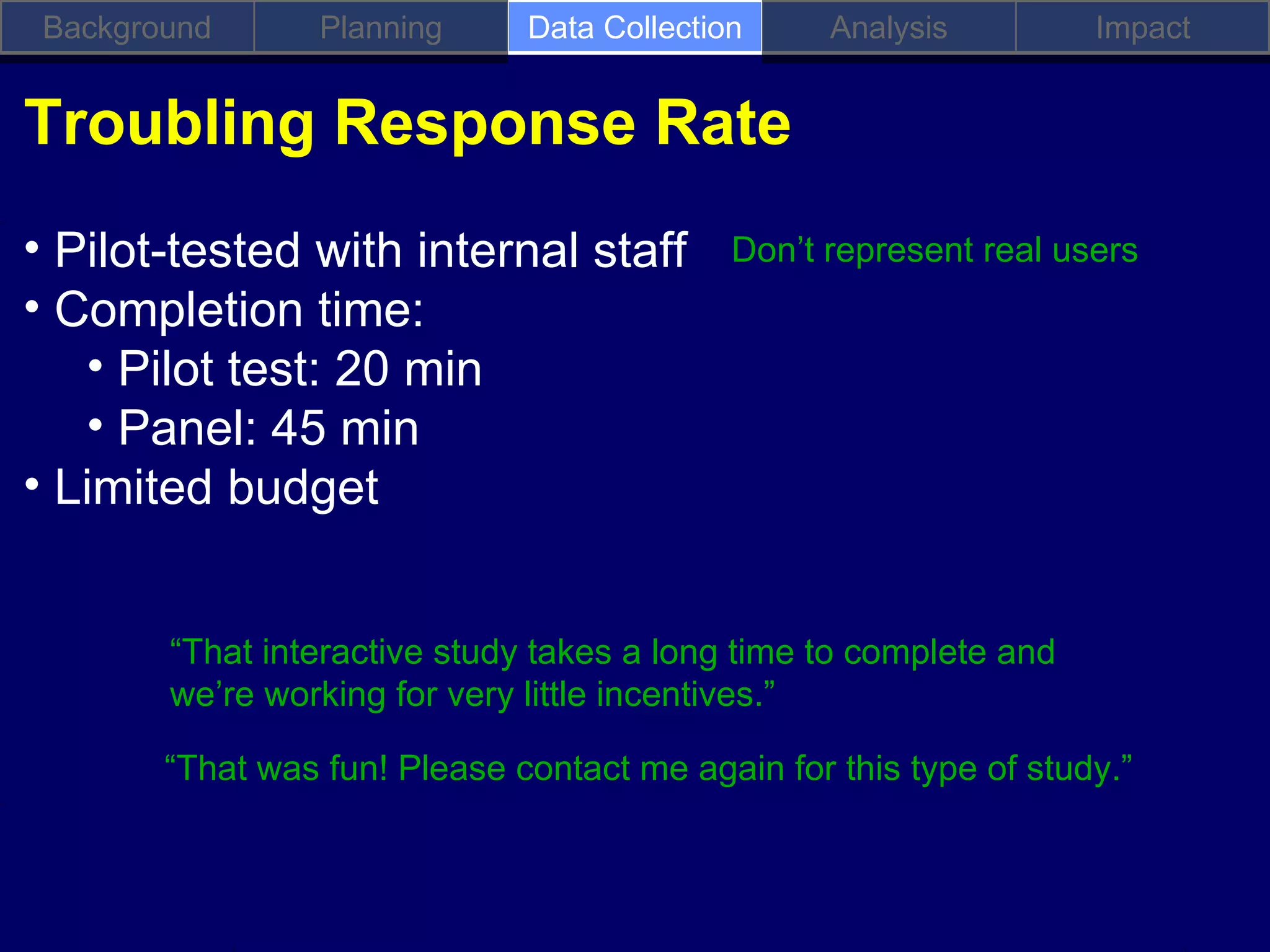 Background       Planning     Data Collection     Analysis         Impact


Troubling Response Rate
• Pilot-tested with internal staff           Don’t represent real users
• Completion time:
   • Pilot test: 20 min
   • Panel: 45 min
• Limited budget


        “That interactive study takes a long time to complete and
        we’re working for very little incentives.”

        “That was fun! Please contact me again for this type of study.”
 