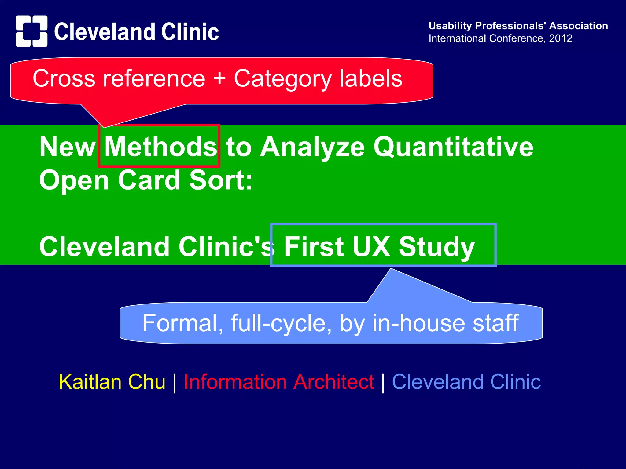 Usability Professionals' Association
                                           International Conference, 2012



Cross reference + Category labels

New Methods to Analyze Quantitative
Open Card Sort:

Cleveland Clinic's First UX Study

           Formal, full-cycle, by in-house staff

  Kaitlan Chu | Information Architect | Cleveland Clinic
 