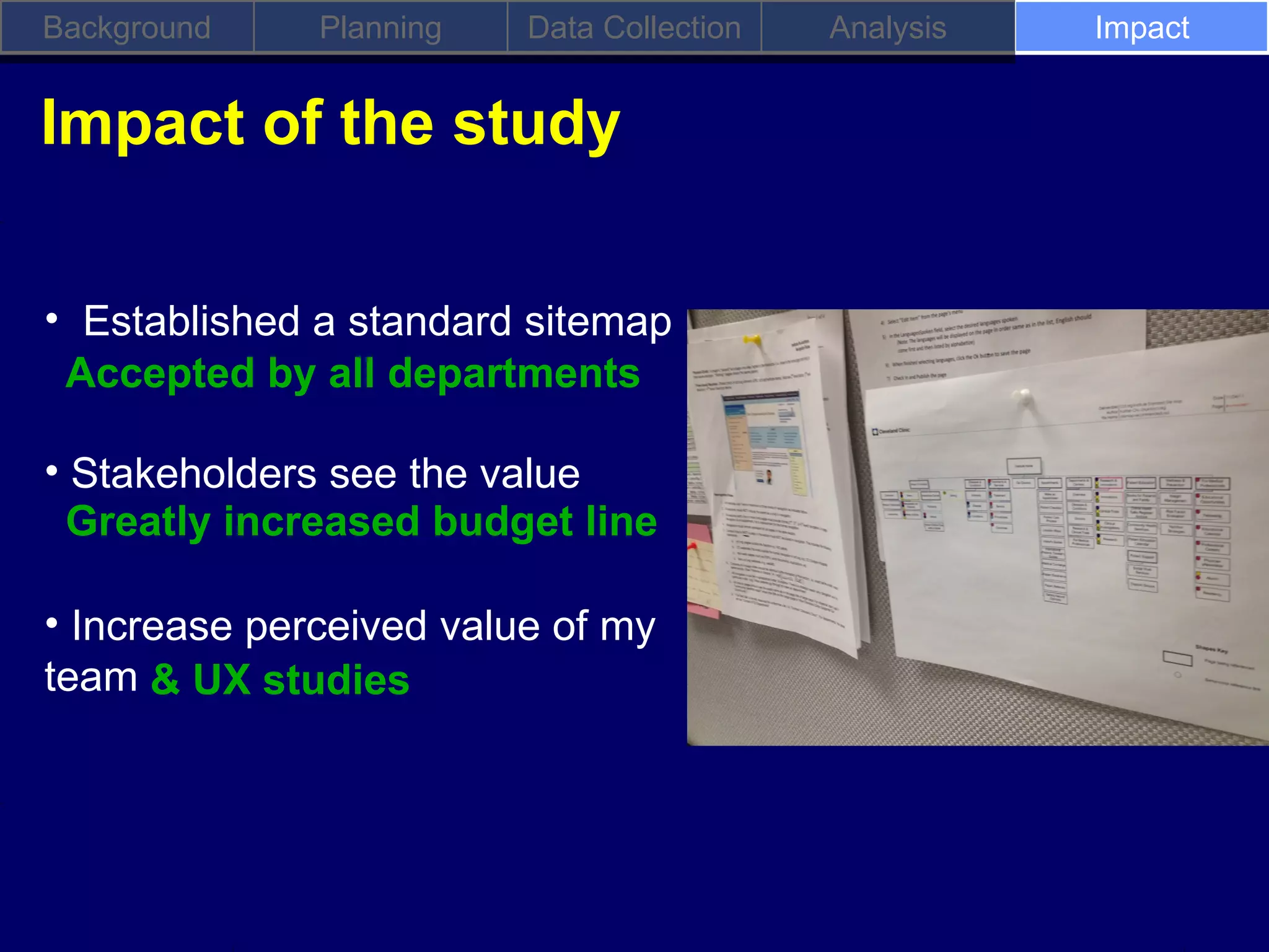 Background    Planning   Data Collection   Analysis   Impact


Impact of the study

• Established a standard sitemap
 Accepted by all departments

• Stakeholders see the value
  Greatly increased budget line

• Increase perceived value of my
team & UX studies
 