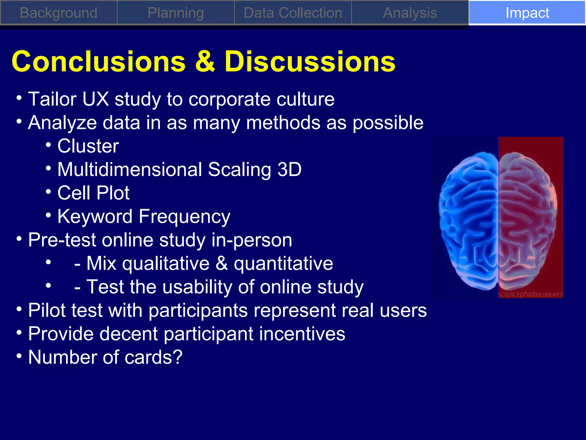 Background      Planning    Data Collection   Analysis   Impact


Conclusions & Discussions
• Tailor UX study to corporate culture
• Analyze data in as many methods as possible
    • Cluster
    • Multidimensional Scaling 3D
    • Cell Plot
    • Keyword Frequency
• Pre-test online study in-person
    • - Mix qualitative & quantitative
    • - Test the usability of online study
• Pilot test with participants represent real users
• Provide decent participant incentives
• Number of cards?
 