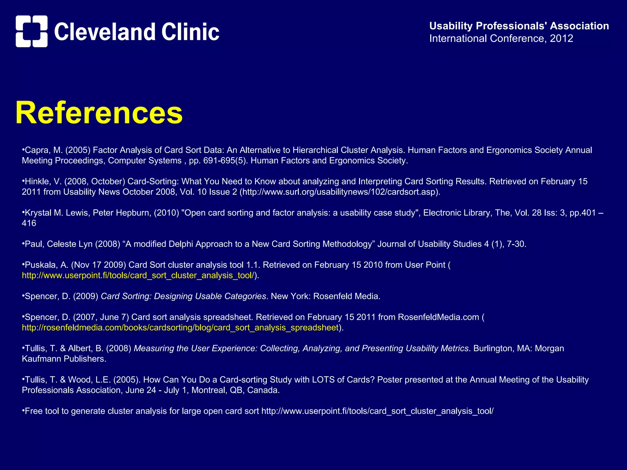 Usability Professionals' Association
                                                                                                             International Conference, 2012




References
•Capra, M. (2005) Factor Analysis of Card Sort Data: An Alternative to Hierarchical Cluster Analysis. Human Factors and Ergonomics Society Annual
Meeting Proceedings, Computer Systems , pp. 691-695(5). Human Factors and Ergonomics Society.

•Hinkle, V. (2008, October) Card-Sorting: What You Need to Know about analyzing and Interpreting Card Sorting Results. Retrieved on February 15
2011 from Usability News October 2008, Vol. 10 Issue 2 (http://www.surl.org/usabilitynews/102/cardsort.asp).

•Krystal M. Lewis, Peter Hepburn, (2010) "Open card sorting and factor analysis: a usability case study", Electronic Library, The, Vol. 28 Iss: 3, pp.401 –
416

•Paul, Celeste Lyn (2008) “A modified Delphi Approach to a New Card Sorting Methodology” Journal of Usability Studies 4 (1), 7-30.

•Puskala, A. (Nov 17 2009) Card Sort cluster analysis tool 1.1. Retrieved on February 15 2010 from User Point (
http://www.userpoint.fi/tools/card_sort_cluster_analysis_tool/).

•Spencer, D. (2009) Card Sorting: Designing Usable Categories. New York: Rosenfeld Media.

•Spencer, D. (2007, June 7) Card sort analysis spreadsheet. Retrieved on February 15 2011 from RosenfeldMedia.com (
http://rosenfeldmedia.com/books/cardsorting/blog/card_sort_analysis_spreadsheet).

•Tullis, T. & Albert, B. (2008) Measuring the User Experience: Collecting, Analyzing, and Presenting Usability Metrics. Burlington, MA: Morgan
Kaufmann Publishers.

•Tullis, T. & Wood, L.E. (2005). How Can You Do a Card-sorting Study with LOTS of Cards? Poster presented at the Annual Meeting of the Usability
Professionals Association, June 24 - July 1, Montreal, QB, Canada.

•Free tool to generate cluster analysis for large open card sort http://www.userpoint.fi/tools/card_sort_cluster_analysis_tool/
 
