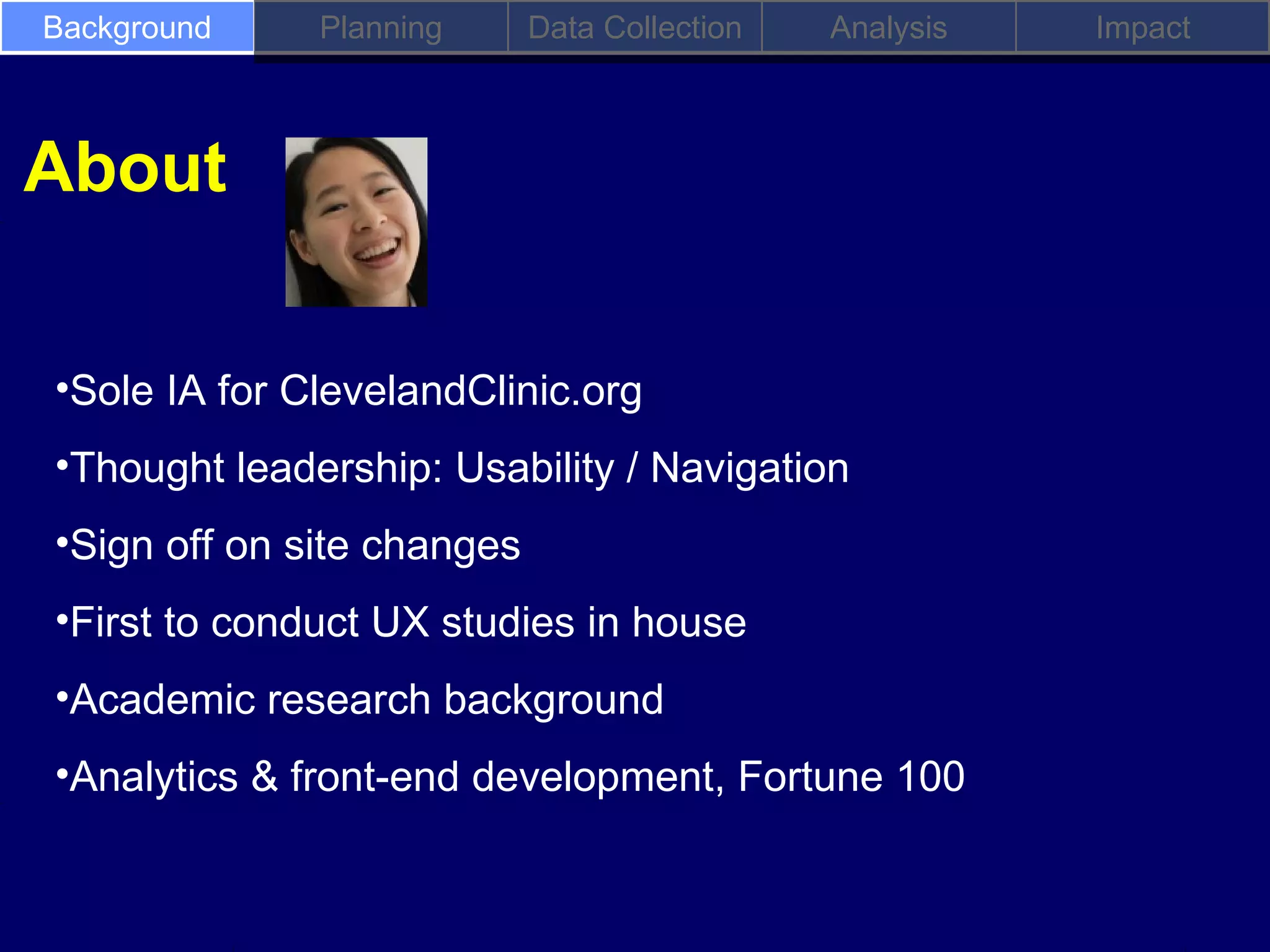 Background    Planning      Data Collection   Analysis   Impact



About

•Sole IA for ClevelandClinic.org
•Thought leadership: Usability / Navigation
•Sign off on site changes
•First to conduct UX studies in house
•Academic research background
•Analytics & front-end development, Fortune 100
 