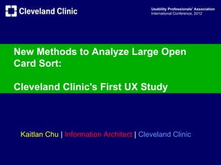 Usability Professionals' Association
                                          International Conference, 2012




New Methods to Analyze Large Open
Card Sort:

Cleveland Clinic's First UX Study



 Kaitlan Chu | Information Architect | Cleveland Clinic
 