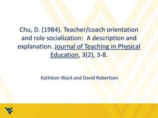Chu, D. (1984). Teacher/coach orientation
and role socialization: A description and
explanation. Journal of Teaching in Physical
Education, 3(2), 3-8.
Kathleen Wack and David Robertson
 