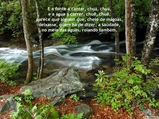 E a fonte a cantar, chu á , chu á , e a  á gua a correr, chuê, chuê, parece que algu é m que, cheio de m á goas, deixasse, quem h á  de dizer, a saudade, no meio das  á guas, rolando tamb é m. 