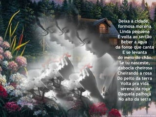 Deixa a cidade,  formosa morena Linda pequena E volta ao sertão Beber a  á gua  da fonte que canta E se levanta do meio do chão. Se tu nasceste, cabocla cheirosa Cheirando a rosa Do peito da terra Volta pra vida serena da ro ç a Daquela palho ç a No alto da serra 