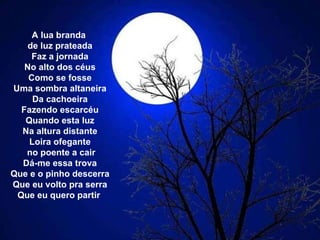 A lua branda  de luz prateada Faz a jornada No alto dos céus Como se fosse Uma sombra altaneira Da cachoeira Fazendo escarcéu Quando esta luz Na altura distante Loira ofegante no poente a cair Dá-me essa trova Que e o pinho descerra Que eu volto pra serra Que eu quero partir  
