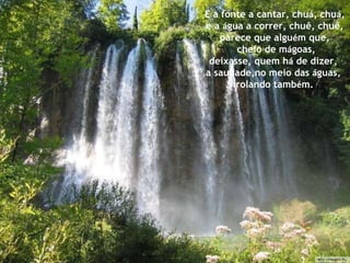 E a fonte a cantar, chu á , chu á , e a  á gua a correr, chuê, chuê, parece que algu é m que, cheio de m á goas, deixasse, quem h á  de dizer,  a saudade,no meio das  á guas,  rolando tamb é m. 