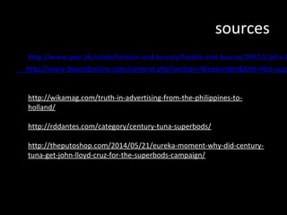 sources
http://www.pep.ph/celeb/fashion-and-beauty/health-and-beauty/29551/john-lloyd-http://www.bworldonline.com/content.php?section=Weekender&title=Hot-superbods&http://wikamag.com/truth-in-advertising-from-the-philippines-to-holland/
http://rddantes.com/category/century-tuna-superbods/
http://theputoshop.com/2014/05/21/eureka-moment-why-did-century-tuna-
get-john-lloyd-cruz-for-the-superbods-campaign/