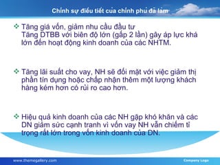 Chính sự điều tiết của chính phủ đã làm Tăng giá vốn, giảm nhu cầu đầu tư Tăng DTBB với biên độ lớn (gấp 2 lần) gây áp lực khá lớn đến hoạt động kinh doanh của các NHTM. Tăng lãi suất cho vay, NH sẽ đối mặt với việc giảm thị phần tín dụng hoặc chấp nhận thêm một lượng khách hàng kém hơn có rủi ro cao hơn. Hiệu quả kinh doanh của các NH gặp khó khăn và các DN giảm sức cạnh tranh vì vốn vay NH vẫn chiếm tỉ trọng rất lớn trong vốn kinh doanh của DN. 