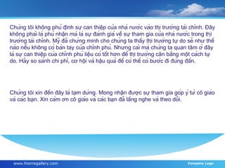 Chúng tôi không phủ định sự can thiệp của nhà nước vào thị trường tài chính. Đây không phải là phủ nhận mà là sự đánh giá về sự tham gia của nhà nước trong thị trường tài chính. Mỹ đã chứng minh cho chúng ta thấy thị trường tự do sẽ như thế nào nếu không có bàn tay của chính phủ. Nhưng cái mà chúng ta quan tâm ở đây là sự can thiệp của chính phủ liệu có tốt hơn để thị trường cân bằng một cách tự do. Hãy so sánh chi phí, cơ hội và hậu quả để có thể có bước đi đúng đắn. Chúng tôi xin đến đây là tạm dừng. Mong nhận được sự tham gia góp ý từ cô giáo và các bạn. Xin cám ơn cô giáo và các bạn đã lắng nghe và theo dõi. 