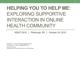 HELPING YOU TO HELP ME:
EXPLORING SUPPORTIVE
INTERACTION IN ONLINE
HEALTH COMMUNITY
ASIST 2010 | Pittsburgh, PA | October 24, 2010
Katherine Y. Chuang katychuang@drexel.edu
Christopher C. Yang ccy24@drexel.edu
Drexel University
Department of Information Science and Technology
1
 