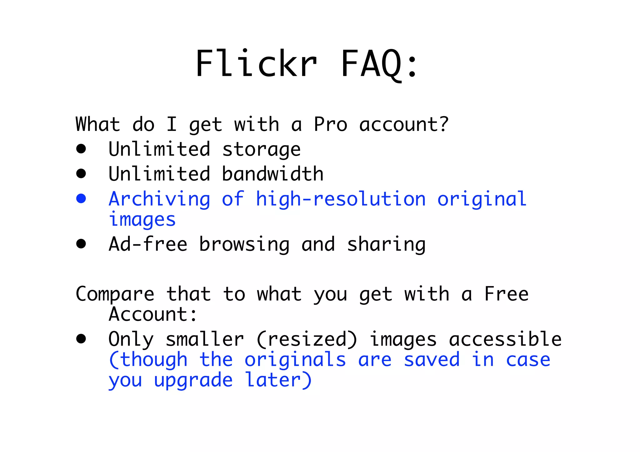 Flickr FAQ:
What do I get with a Pro account?
• Unlimited storage
• Unlimited bandwidth
• Archiving of high-resolution original
   images
• Ad-free browsing and sharing

Compare that to what you get with a Free
   Account:
• Only smaller (resized) images accessible
   (though the originals are saved in case
   you upgrade later)
 