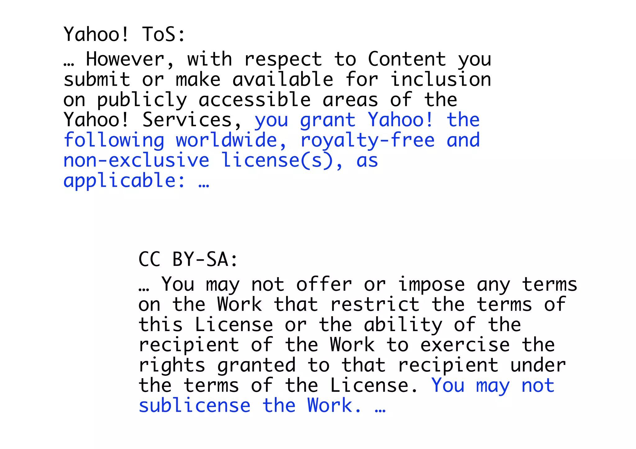 Yahoo! ToS:
… However, with respect to Content you
submit or make available for inclusion
on publicly accessible areas of the
Yahoo! Services, you grant Yahoo! the
following worldwide, royalty-free and
non-exclusive license(s), as
applicable: …



      CC BY-SA:
      … You may not offer or impose any terms
      on the Work that restrict the terms of
      this License or the ability of the
      recipient of the Work to exercise the
      rights granted to that recipient under
      the terms of the License. You may not
      sublicense the Work. …
 