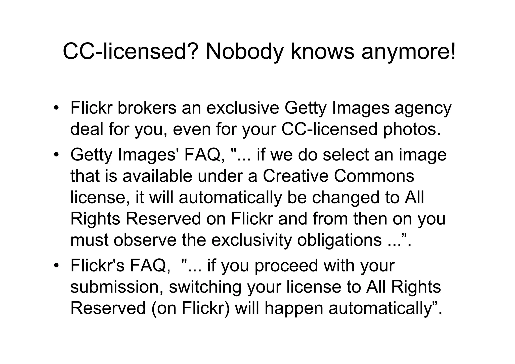 CC-licensed? Nobody knows anymore!

• Flickr brokers an exclusive Getty Images agency
  deal for you, even for your CC-licensed photos.
• Getty Images' FAQ, "... if we do select an image
  that is available under a Creative Commons
  license, it will automatically be changed to All
  Rights Reserved on Flickr and from then on you
  must observe the exclusivity obligations ...”.
• Flickr's FAQ, "... if you proceed with your
  submission, switching your license to All Rights
  Reserved (on Flickr) will happen automatically”.
 