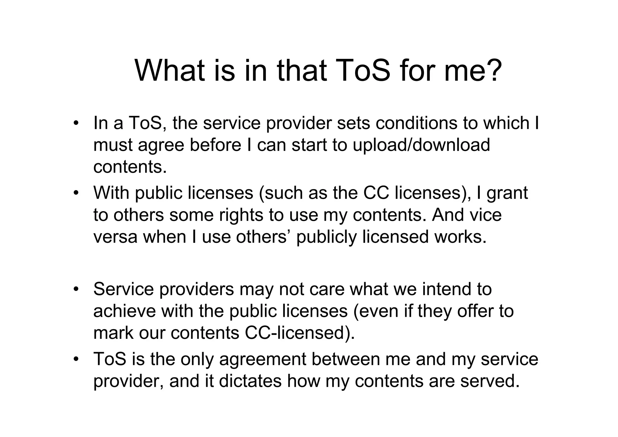 What is in that ToS for me?
• In a ToS, the service provider sets conditions to which I
  must agree before I can start to upload/download
  contents.
• With public licenses (such as the CC licenses), I grant
  to others some rights to use my contents. And vice
  versa when I use others’ publicly licensed works.

• Service providers may not care what we intend to
  achieve with the public licenses (even if they offer to
  mark our contents CC-licensed).
• ToS is the only agreement between me and my service
  provider, and it dictates how my contents are served.
 