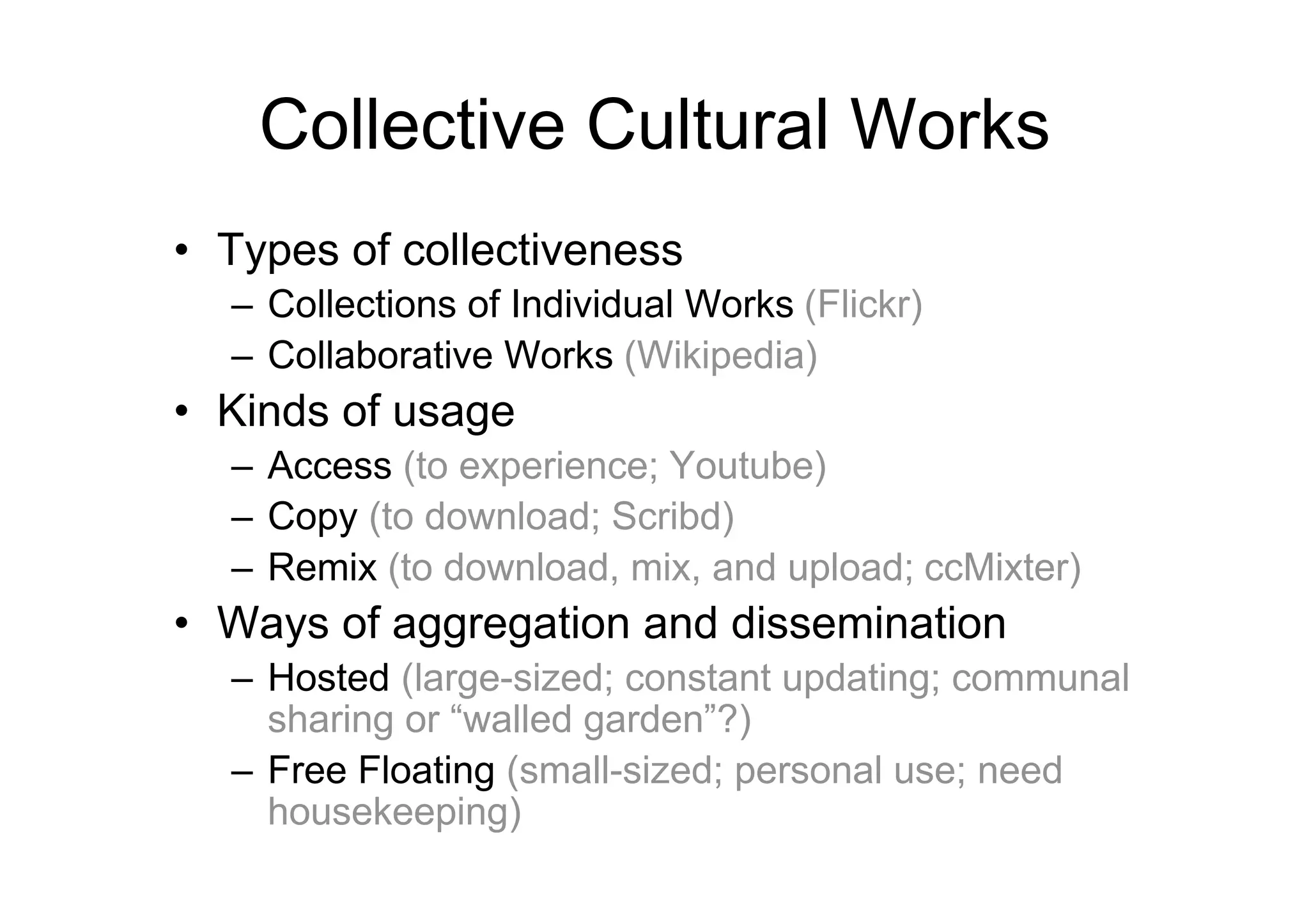 Collective Cultural Works
• Types of collectiveness
  – Collections of Individual Works (Flickr)
  – Collaborative Works (Wikipedia)
• Kinds of usage
  – Access (to experience; Youtube)
  – Copy (to download; Scribd)
  – Remix (to download, mix, and upload; ccMixter)
• Ways of aggregation and dissemination
  – Hosted (large-sized; constant updating; communal
    sharing or “walled garden”?)
  – Free Floating (small-sized; personal use; need
    housekeeping)
 