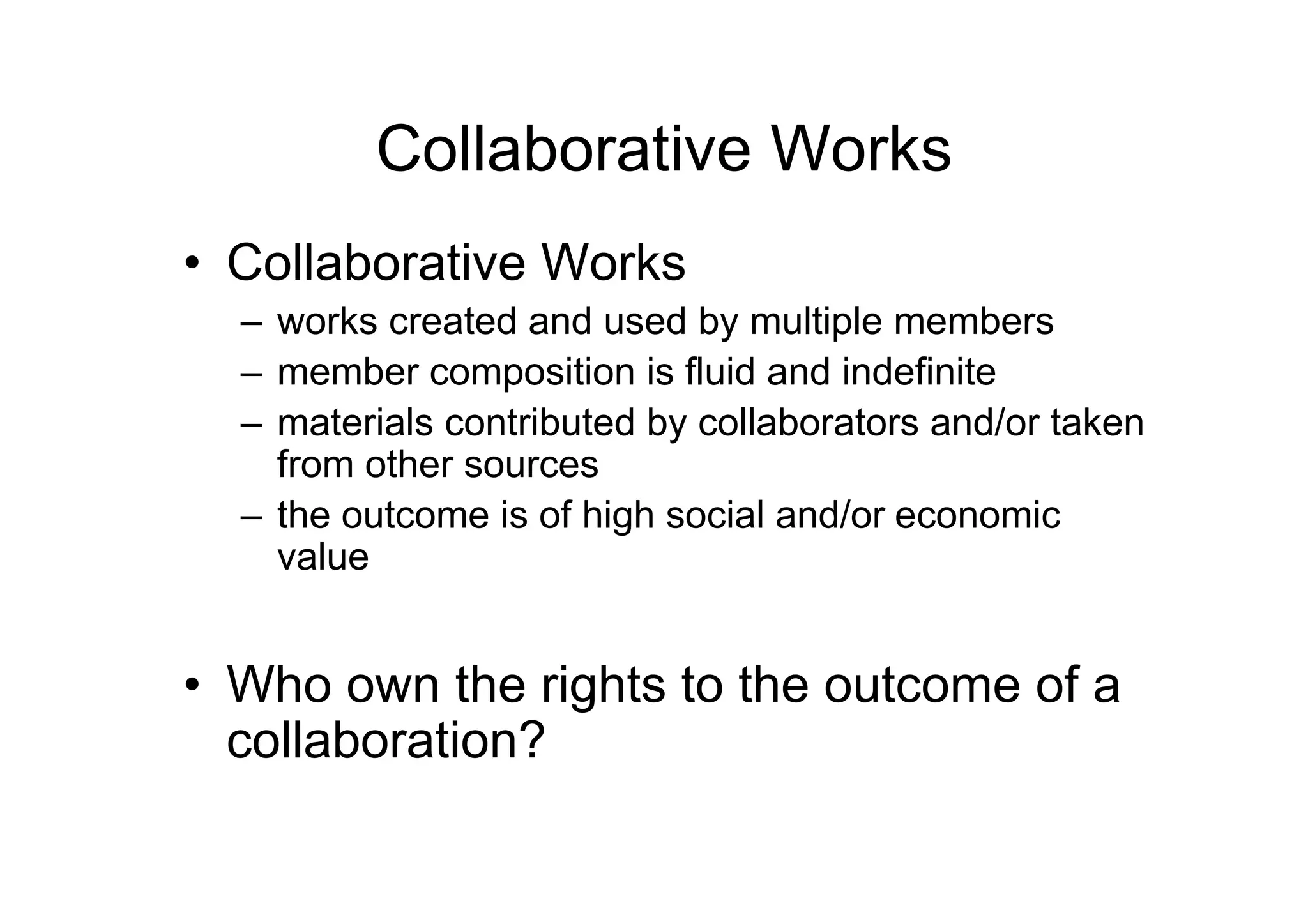 Collaborative Works
• Collaborative Works
  – works created and used by multiple members
  – member composition is fluid and indefinite
  – materials contributed by collaborators and/or taken
    from other sources
  – the outcome is of high social and/or economic
    value


• Who own the rights to the outcome of a
  collaboration?
 