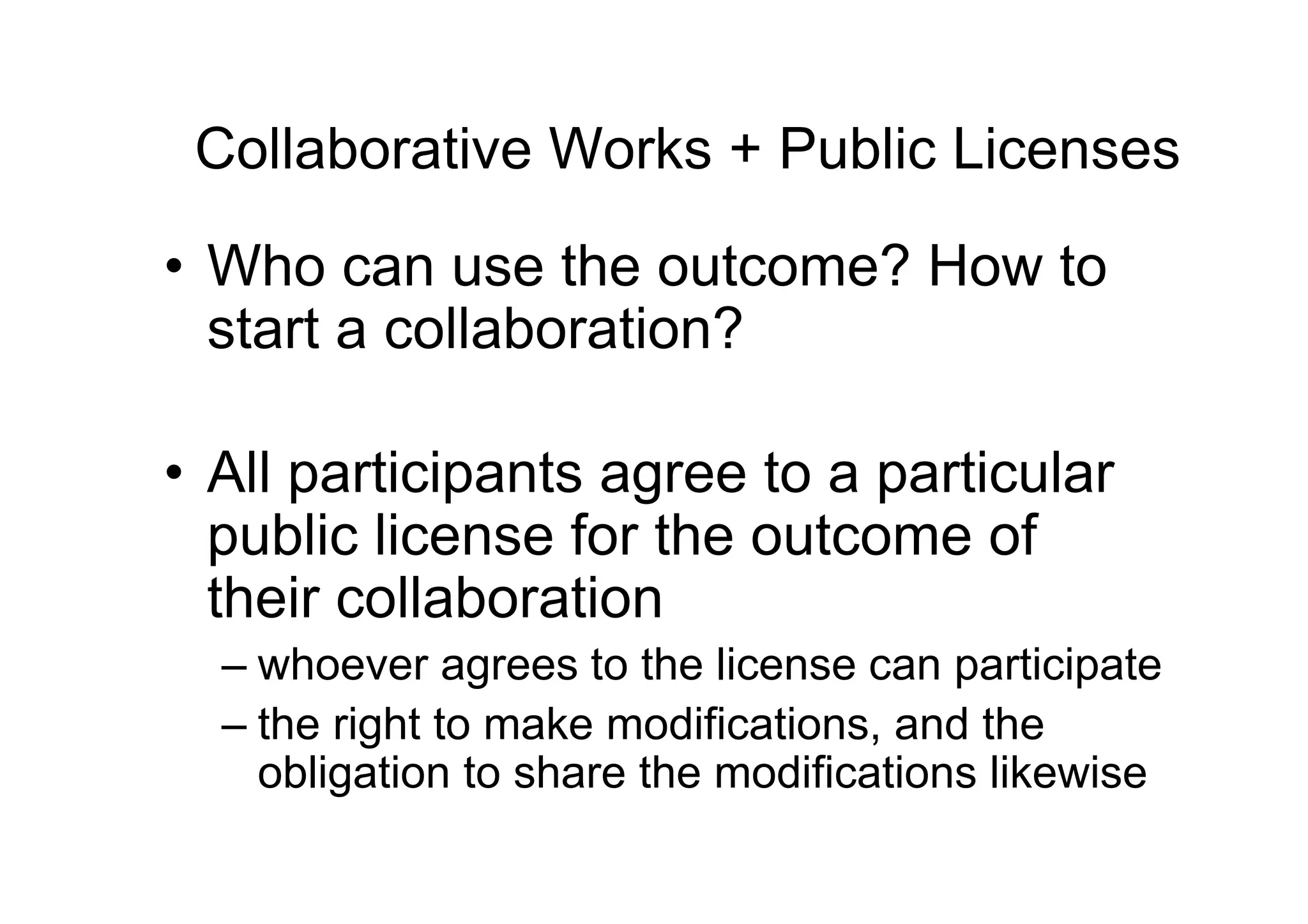 Collaborative Works + Public Licenses

• Who can use the outcome? How to
  start a collaboration?

• All participants agree to a particular
  public license for the outcome of
  their collaboration
  – whoever agrees to the license can participate
  – the right to make modifications, and the
    obligation to share the modifications likewise
 