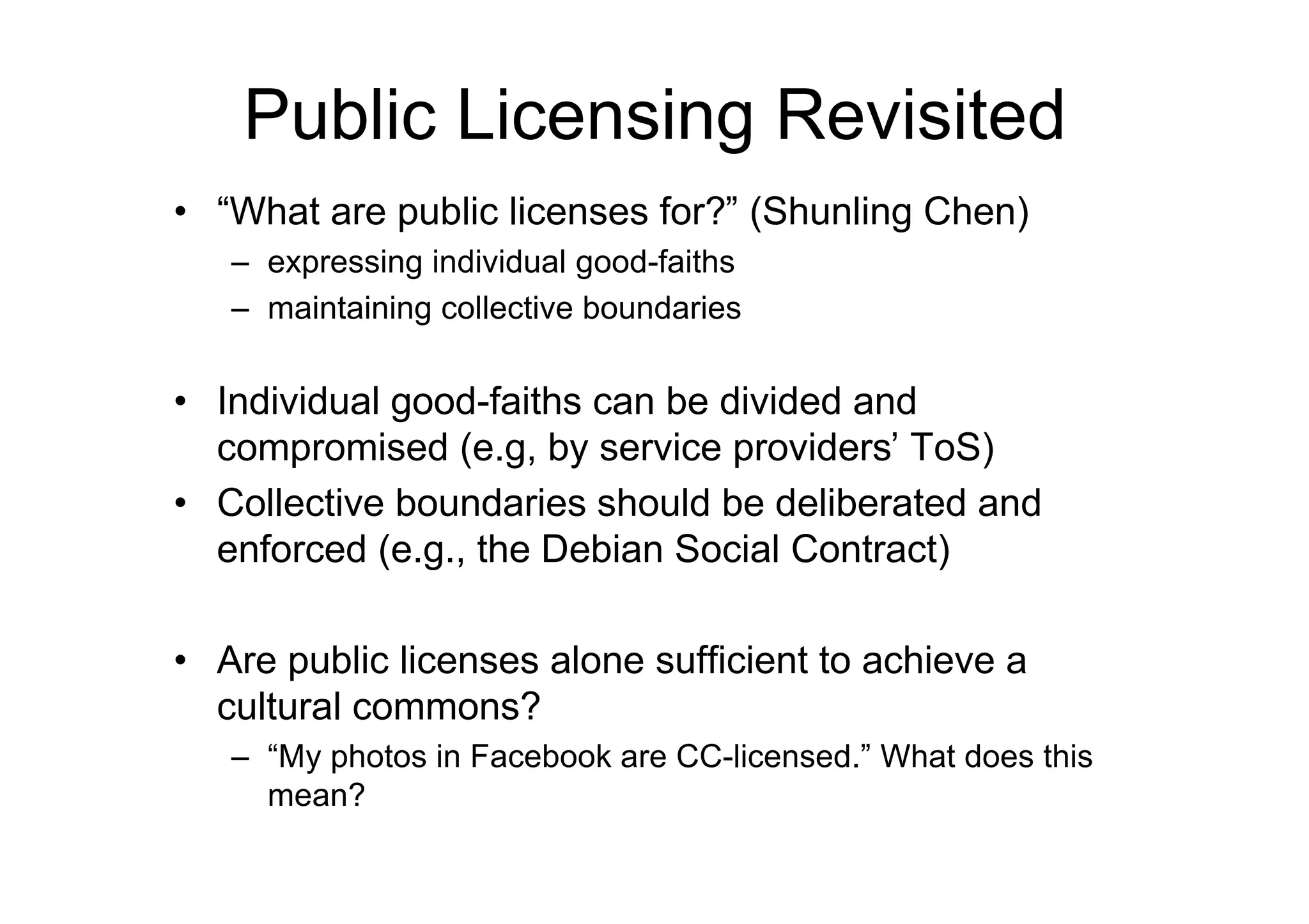 Public Licensing Revisited
• “What are public licenses for?” (Shunling Chen)
   – expressing individual good-faiths
   – maintaining collective boundaries

• Individual good-faiths can be divided and
  compromised (e.g, by service providers’ ToS)
• Collective boundaries should be deliberated and
  enforced (e.g., the Debian Social Contract)

• Are public licenses alone sufficient to achieve a
  cultural commons?
   – “My photos in Facebook are CC-licensed.” What does this
     mean?
 