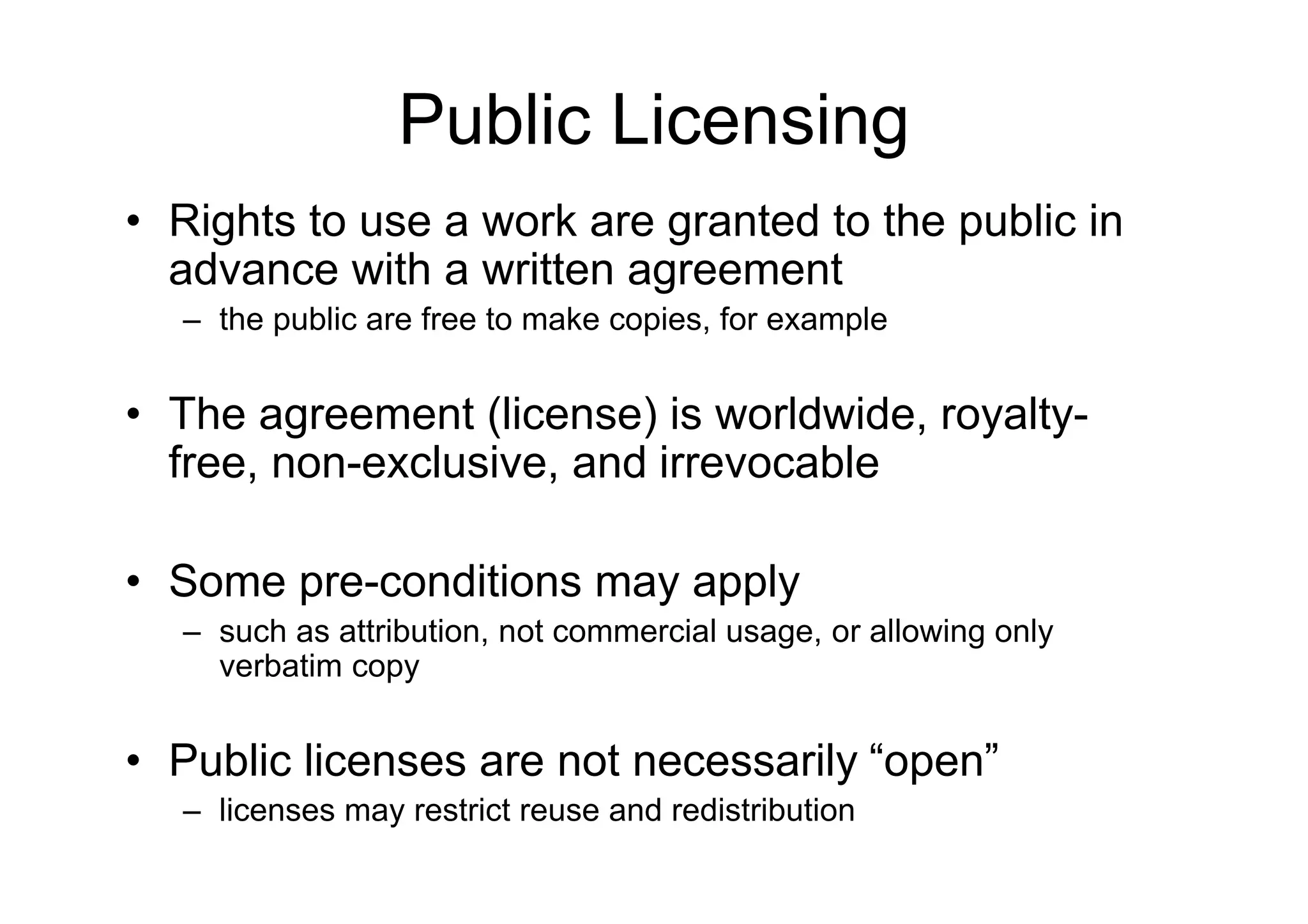 Public Licensing
• Rights to use a work are granted to the public in
  advance with a written agreement
  – the public are free to make copies, for example


• The agreement (license) is worldwide, royalty-
  free, non-exclusive, and irrevocable

• Some pre-conditions may apply
  – such as attribution, not commercial usage, or allowing only
    verbatim copy


• Public licenses are not necessarily “open”
  – licenses may restrict reuse and redistribution
 