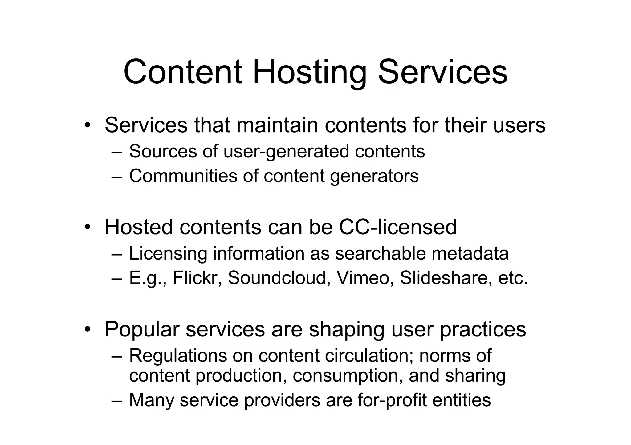 Content Hosting Services
• Services that maintain contents for their users
  – Sources of user-generated contents
  – Communities of content generators

• Hosted contents can be CC-licensed
  – Licensing information as searchable metadata
  – E.g., Flickr, Soundcloud, Vimeo, Slideshare, etc.

• Popular services are shaping user practices
  – Regulations on content circulation; norms of
    content production, consumption, and sharing
  – Many service providers are for-profit entities
 