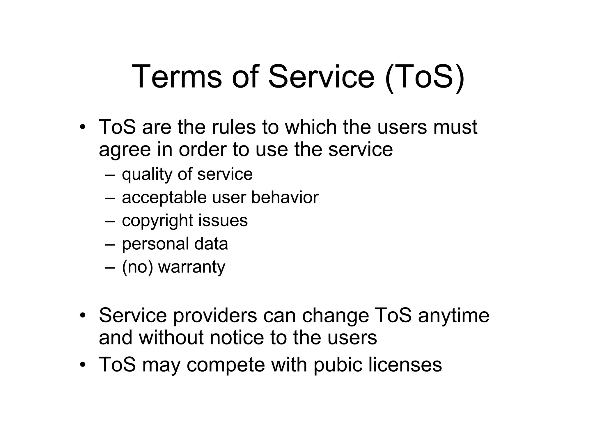 Terms of Service (ToS)
• ToS are the rules to which the users must
  agree in order to use the service
  –   quality of service
  –   acceptable user behavior
  –   copyright issues
  –   personal data
  –   (no) warranty

• Service providers can change ToS anytime
  and without notice to the users
• ToS may compete with pubic licenses
 