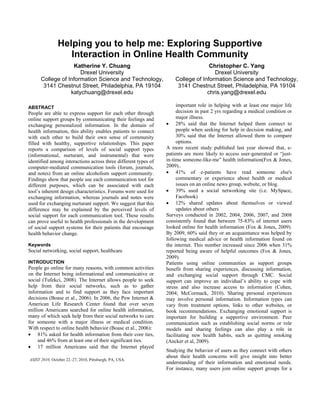 Helping you to help me: Exploring Supportive
Interaction in Online Health Community
Katherine Y. Chuang
Drexel University
College of Information Science and Technology,
3141 Chestnut Street, Philadelphia, PA 19104
katychuang@drexel.edu
Christopher C. Yang
Drexel University
College of Information Science and Technology,
3141 Chestnut Street, Philadelphia, PA 19104
chris.yang@drexel.edu
ABSTRACT
People are able to express support for each other through
online support groups by communicating their feelings and
exchanging personalized information. In the domain of
health information, this ability enables patients to connect
with each other to build their own sense of community
filled with healthy, supportive relationships. This paper
reports a comparison of levels of social support types
(informational, nurturant, and instrumental) that were
identified among interactions across three different types of
computer-mediated communication tools (forum, journals,
and notes) from an online alcoholism support community.
Findings show that people use each communication tool for
different purposes, which can be associated with each
tool’s inherent design characteristics. Forums were used for
exchanging information, whereas journals and notes were
used for exchanging nurturant support. We suggest that this
difference may be explained by the perceived levels of
social support for each communication tool. These results
can prove useful to health professionals in the development
of social support systems for their patients that encourage
health behavior change.
Keywords
Social networking, social support, healthcare
INTRODUCTION
People go online for many reasons, with common activities
on the Internet being informational and communicative or
social (Tufekci, 2008). The Internet allows people to seek
help from their social networks, such as to gather
information and to find support as they face important
decisions (Boase et al., 2006). In 2006, the Pew Internet &
American Life Research Center found that over seven
million Americans searched for online health information,
many of which seek help from their social networks to care
for someone with a major illness or medical condition.
With respect to online health behavior (Boase et al., 2006):
 81% asked for health information from their core ties,
and 46% from at least one of their significant ties.
 17 million Americans said that the Internet played
important role in helping with at least one major life
decision in past 2 yrs regarding a medical condition or
major illness.
 28% said that the Internet helped them connect to
people when seeking for help in decision making, and
30% said that the Internet allowed them to compare
options.
A more recent study published last year showed that, e-
patients are more likely to access user-generated or “just-
in-time someone-like-me” health information(Fox & Jones,
2009)..
 41% of e-patients have read someone else's
commentary or experience about health or medical
issues on an online news group, website, or blog.
 39% used a social networking site (i.e. MySpace,
Facebook)
 12% shared updates about themselves or viewed
updates about others
Surveys conducted in 2002, 2004, 2006, 2007, and 2008
consistently found that between 75-83% of internet users
looked online for health information (Fox & Jones, 2009).
By 2009, 60% said they or an acquaintance was helped by
following medical advice or health information found on
the internet. This number increased since 2006 when 31%
reported being aware of helpful outcomes (Fox & Jones,
2009).
Patients using online communities as support groups
benefit from sharing experiences, discussing information,
and exchanging social support through CMC. Social
support can improve an individual’s ability to cope with
stress and also increase access to information (Cohen,
2004; McCormack, 2010). Sharing personal experiences
may involve personal information. Information types can
vary from treatment options, links to other websites, or
book recommendations. Exchanging emotional support is
important for building a supportive environment. Peer
communication such as establishing social norms or role
models and sharing feelings can also play a role in
facilitating new health habits, such as quitting smoking
(Ancker et al, 2009).
Studying the behavior of users as they connect with others
about their health concerns will give insight into better
understanding of their information and emotional needs.
For instance, many users join online support groups for a
ASIST 2010, October 22–27, 2010, Pittsburgh, PA, USA.
 