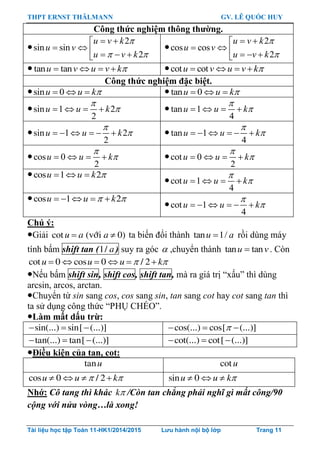 THPT ERNST THÄLMANN GV. LÊ QUỐC HUY
Tài liệu học tập Toán 11-HK1/2014/2015 Lưu hành nội bộ lớp Trang 11
Công thức nghiệm thông thƣờng.

2
sin sin
2
u v k
u v
u v k

 
 
     

2
cos cos
2
u v k
u v
u v k


 
     
 tan tanu v u v k    cot cotu v u v k   
Công thức nghiệm đặc biệt.
sin 0u u k    tan 0u u k  
sin 1 2
2
u u k

     tan 1
4
u u k

   
sin 1 2
2
u u k

       tan 1
4
u u k

     
cos 0
2
u u k

    cot 0
2
u u k

   
cos 1 2u u k   
cot 1
4
u u k

   
cos 1 2u u k     
cot 1
4
u u k

     
Chú ý:
Giải  cot (vôùi 0)u a a ta biến đổi thành tan 1/u a rồi dùng máy
tính bấm shift tan (1/ a) suy ra góc  ,chuyển thành tan tanu v . Còn
cot 0 cos 0 / 2u u u k      
Nếu bấm shift sin, shift cos, shift tan, mà ra giá trị “xấu” thì dùng
arcsin, arcos, arctan.
Chuyển từ sin sang cos, cos sang sin, tan sang cot hay cot sang tan thì
ta sử dụng công thức “PHỤ CHÉO”.
Làm mất dấu trừ:
sin(...) sin[ (...)]   cos(...) cos[ (...)]  
tan(...) tan[ (...)]   cot(...) cot[ (...)]  
Điều kiện của tan, cot:
tanu cotu
cos 0 / 2u u k     sin 0u u k  
Nhớ: Cô tang thì khác k /Còn tan chẳng phải nghĩ gì mất công/90
cộng với nửa vòng…là xong!
 