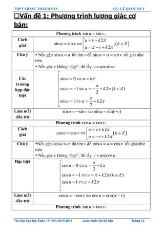 THPT ERNST THÄLMANN GV. LÊ QUỐC HUY
Tài liệu học tập Toán 11-HK1/2014/2015 Lưu hành nội bộ lớp Trang 12
Vấn đề 1: Phương trình lượng giác cơ
bản:
Phƣơng trình sin sinu v .
Cách
giải  
2
sin sin ,
2
u v k
u v k Z
u v k

 
 
     
Chú ý  Nếu gặp sin u a thì tìm v để sin sin u a v rồi giải nhƣ
trên
 Nếu góc v không “đẹp”, thì lấy arcsinv a
Các
trƣờng
hợp đặc
biệt
sin 0
sin 1 2 ( )
2
sin 1 2
2






   

       


    

u u k
u u k k Z
u u k
Làm mất
dấu trừ
sin sin sin sin( )    u v u v
Phƣơng trình cos cosu v.
Cách
giải  
2
cos cos
2


 
     
u v k
u v k Z
u v k
Chú ý Nếu gặp cos u a thì tìm v để cos cos u a v rồi giải nhƣ
trên
 Nếu góc v không “đẹp”, thì lấy arccosv a
Đặc biệt
cos 0
2
cos 1 2 ( )
cos 1 2


 


   

     
   


u u k
u u k k Z
u u k
Làm mất
dấu trừ
cos cos cos cos( )    u v u v
Phƣơng trình tan tanu v.
 