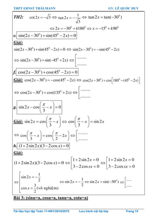 THPT ERNST THÄLMANN GV. LÊ QUỐC HUY
Tài liệu học tập Toán 11-HK1/2014/2015 Lưu hành nội bộ lớp Trang 15
TH2: cot2 3x    1
tan2
3
x    0
tan2 tan( 30 )x  
0 0 0 0
2 30 180 15 90x k x k       
e. 0 0
sin(2 30 ) sin(45 2 ) 0x x   
Giải:
0 0
sin(2 30 ) sin(45 2 ) 0x x     0 0
sin(2 30 ) sin(45 2 )x x   
 0 0
sin(2 30 ) sin( 45 2 )x x   
........
........

 

f. 0 0
cos(2 30 ) cos(45 2 ) 0x x   
Giải: 0 0
cos(2 30 ) cos(45 2 )x x     0 0 0
cos(2 30 ) cos 180 (45 2 )x x     
 0 0
cos(2 30 ) cos(135 2 )x x  
........
........

 

g. sin2 cos 0
3
x x
 
   
 
Giải: sin2 cos
3
x x
 
  
 
 cos sin2
3
x x
 
  
 
 cos cos 2
3 2
x x
    
     
   
........
........

 

h. (1 2sin2 )(3 2cos ) 0x x  
Giải:
(1 2sin2 )(3 2cos ) 0x x  
1 2sin2 0
3 2cos 0
x
sx
  
 
 
1 2sin2 0
3 2cos 0
x
sx
  
 
 
1
sin2
2
3
cos (voâ nghieäm)
2
x
x

 
 
 
01
sin2 sin2 sin( 30 )
2
x x     
.....
.....

 

Bài 3: (sinu=a, cosu=a, tanu=a, cotu=a)
 
