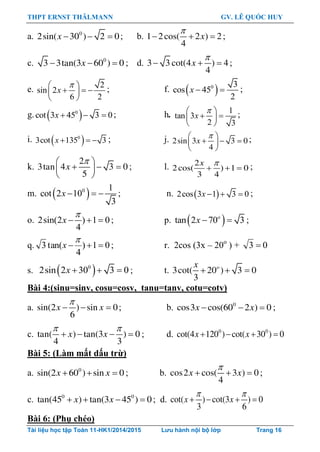 THPT ERNST THÄLMANN GV. LÊ QUỐC HUY
Tài liệu học tập Toán 11-HK1/2014/2015 Lưu hành nội bộ lớp Trang 16
a. 0
2sin( 30 ) 2 0x    ; b. 1 2cos( 2 ) 2
4
x

   ;
c. 0
3 3tan(3 60 ) 0x   ; d. 3 3 cot(4 ) 4
4
x

   ;
e.
2
sin 2
6 2
x
 
   
 
; f.  0 3
cos 45
2
x   ;
g.  0
cot 3 45 3 0  x ; h. 1
tan 3
2 3
x
 
  
 
;
i.  0
3cot 135 3  x ; j. 2sin 3 3 0
4
x
 
   
 
;
k.
2
3tan 4 3 0
5
x
 
   
 
; l. 2
2cos( ) 1 0
3 4
x 
   ;
m.  0 1
cot 2 10
3
x    ; n.  2cos 3 1 3 0  x ;
o. 2sin(2 ) 1 0
4

  x ; p.  tan 2 70 3o
x   ;
q. 01)
4
tan(3 

x ; r. 2cos (3x – 20o
) + 03 
s.  0
2sin 2 30 3 0  x ; t. 3cot( 20 ) 3 0
3
ox
  
Bài 4:(sinu=sinv, cosu=cosv, tanu=tanv, cotu=cotv)
a. sin(2 ) sin 0
6
x x

   ; b. 0
cos3 cos(60 2 ) 0x x   ;
c. tan( ) tan(3 ) 0
4 3
x x
 
    ; d. 0 0
cot(4 120 ) cot( 30 ) 0x x   
Bài 5: (Làm mất dấu trừ)
a. 0
sin(2 60 ) sin 0x x   ; b. cos2 cos( 3 ) 0
4
x x

   ;
c. 0 0
tan(45 ) tan(3 45 ) 0x x    ; d. cot( ) cot(3 ) 0
3 6
x x
 
   
Bài 6: (Phụ chéo)
 
