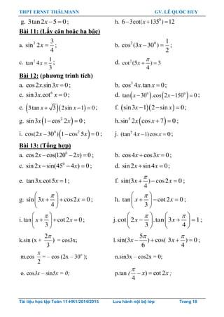 THPT ERNST THÄLMANN GV. LÊ QUỐC HUY
Tài liệu học tập Toán 11-HK1/2014/2015 Lưu hành nội bộ lớp Trang 18
g. 3tan2 5 0x   ; h. 0
6 3cot( 135 ) 12x  
Bài 11: (Lấy căn hoặc hạ bậc)
a. 2 3
sin 2
4
x  ; b. 2 0 1
cos (3 30 )
2
x   ;
c. 2 1
tan 4
3
x  ; d. 2
cot (5 ) 3
4
x

 
Bài 12: (phƣơng trình tích)
a. cos2 .sin3 0x x  ; b. 3
cos 4 .tan 0x x  ;
c. 6
sin3 .cot 0x x  ; d.    0 0
tan 30 .cos 2 150 0x x   ;
e.   3tan 3 2sin 1 0x x   ; f.   sin3 1 2 sin 0x x   ;
g.  2
sin3 1 cos 2 0 x x ; h.   5
sin 2 cos 7 0x x ;
i.    0 2
cos(2 30 ) 1 cos 5 0x x ; j.  2
(tan 4 1)cos 0x x ;
Bài 13: (Tổng hợp)
a. 0
cos2 cos(120 2 ) 0  x x ; b. cos4 cos3 0x x  ;
c. 0
sin2 sin(45 4 ) 0  x x ; d. sin2 sin4 0x x  ;
e. tan3 .cot5 1x x  ; f. sin(3 ) cos2 0
4
x x

   ;
g. sin 3 cos2 0
4
x x
 
   
 
; h. tan cot2 0
3
x x
 
   
 
;
i.tan cot2 0
3
x x
 
   
 
; j.
    
     
   
cot 2 .tan 3 1
3 4
x x ;
k.sin (x + )
3
2
= cos3x; l.
5
sin(3 ) cos( 3 ) 0
6 4
x x
 
    ;
m.cos
2
x
= – cos (2x – 30o
); n.sin3x – cos2x = 0;
o. cos3x – sin5x = 0; p.tan ( xx 2cot)
4


;
 