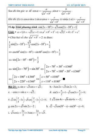 THPT ERNST THÄLMANN GV. LÊ QUỐC HUY
Tài liệu học tập Toán 11-HK1/2014/2015 Lưu hành nội bộ lớp Trang 21
Sau đó tìm góc  để
2 2 2 2
cos ,sin
a b
a b a b
  
 
.
Khi đó:
2 2 2 2
(1) cos sin sin cos sin( )
c c
u u u
a b a b
       
 
Ví dụ: Giải phương trình 0 0
sin(2 10 ) 3cos(2 10 ) 1x x   
Giải:  1; 3; 1a b c    2 2 2 2 2 2
1 ( 3) 4 1a b c       
 Chia hai vế cho 2 2
2a b  ta được:
0 01 3 1
sin(2 10 ) cos(2 10 )
2 2 2
x x   
 0 0 0 0 1
cos60 sin(2 10 ) sin60 cos(2 10 )
2
x x   
  0 0 1
sin 2 10 60
2
x   
  0 0
sin 2 70 sin30x   
0 0 0
0 0 0 0
2 70 30 360
2 70 180 30 360
x k
x k
   

   

0 0 0 0
0 0 0 0
2 100 360 50 180
2 220 360 110 180
x k x k
x k x k
    
 
    
. 
Bài 21 : a.sin 3cos 2x x  ; b. 3cos2 3sin2 3x x   ;
c. cos sin 2x x    ; d. sin(3 ) 1 3cos(3 ) 0
3 3
 
    x x ;
e. 2sin 3 6cos 3 2 0
4 4
x x
    
       
   
; f. 2 cos4 6sin4 2x x   ;
g.cos2 3sin2 2x x  ; h. 0 0
2 3cos(30 ) sin(30 ) 0x x     ;
i.
2 2
3cos( ) 3sin( ) 3
3 3
x x
 
    .
 