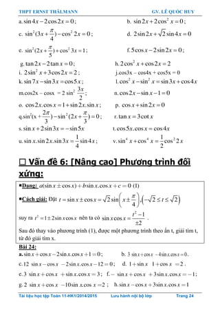 THPT ERNST THÄLMANN GV. LÊ QUỐC HUY
Tài liệu học tập Toán 11-HK1/2014/2015 Lưu hành nội bộ lớp Trang 24
a.sin4 2cos2 0x x  ; b. 2
sin2 2cos 0x x  ;
c. 2 2
sin (3 ) cos 2 0
4
x x

   ; d. 2sin2 2 sin4 0x x 
e. 2 2
sin (2 ) cos 3 1
5
x x

   ; f.5cos 2sin2 0x x  ;
g. tan2 2tan 0x x  ; h. 2
2cos cos2 2x x 
i. 2
2sin 3cos2 2x x  ; j.cos3x – cos4x + cos5x = 0
k.sin7 sin3 cos5x x x  ; l. 2 2
cos sin sin3 cos4x x x x  
m.cos2x – cosx = 2 sin2
2
3x
; n. cos2 sin 1 0x x  
o. cos2 .cos 1 sin2 .sinx x x x  ; p. cos sin2 0x x 
q.sin2
(x + 0)
3
2(sin)
3
2 2


x ; r.tan 3cotx x
s.sin 2sin3 sin5x x x   t. cos5 .cos cos4x x x
u.
1
sin .sin2 .sin3 sin4
4
x x x x ; v. 4 4 21
sin cos cos 2
2
x x x 
 Vấn đề 6: [Nâng cao] Phương trình đối
xứng:
Dạng: (sin cos ) sin .cos 0 (1)a x x b x x c
Cách giải: Đặt  sin cos 2sin , 2 2
4
t x x x t
 
       
 
suy ra 2
1 2sin cost x x  nên ta có
2
1
sin cos
2
t
x x



.
Sau đó thay vào phƣơng trình (1), đƣợc một phƣơng trình theo ẩn t, giải tìm t,
từ đó giải tìm x.
Bài 24:
a.sin cos 2sin .cos 1 0x x x x ; b. 3 sin cos 4sin .cos 0x x x x .
c.12 sin cos 2sin .cos 12 0x x x x ; d. 1 sin 1 cos 2x x .
e.3 sin cos sin .cos 3x x x x ; f. sin cos 3sin .cos 1x x x x ;
g. 2 sin cos 10sin .cos 2x x x x ; h.sin cos 3sin .cos 1x x x x
 