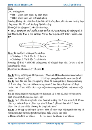 THPT ERNST THÄLMANN GV. LÊ QUỐC HUY
Tài liệu học tập Toán 11-HK1/2014/2015 Lưu hành nội bộ lớp Trang 26
Giải:
Có 2 trƣờng hợp:
TH 1: Chọn sách Toán: 12 cách chọn
TH 2: Chọn sách Vật lí: 8 cách chọn
Rõ ràng không cần phải thực hiện hết cả 2 trƣờng hợp, chỉ cần một trƣờng hợp
cũng đƣợc. Do đó ta sẽ áp dụng Qui tắc cộng.
Theo Qui tắc cộng có 12+8=20 cách chọn.
Ví dụ 2: Từ thành phố A đến thành phố B có 3 con đường, từ thành phố B
đến thành phố C có 4 con đường. Hỏi có bao nhiêu cách đi từ A đến C qua
B?
Giải: Từ A đến C phải qua 2 giai đoạn
Giai đoạn 1: Từ A đến B: có 3 cách
Giai đoạn 2: Từ B đến C: có 4 cách
Rõ rang, để đi từ A tới C thì không đƣợc bỏ bớt giai đoạn nào. Do đó, ta sẽ áp
dụng Qui tắc nhân.
Theo Qui tắc nhân có 3.4=12 cách.
Bài 1: Trong một lớp có 18 bạn nam, 12 bạn nữ. Hỏi có bao nhiêu cách chọn:
a.một bạn làm thủ quỹ?; b.Hai bạn trong đó có một nam và một nữ
Bài 2: Nam đến cửa hàng văn phòng phẩm để mua quà tặng. Trong cửa hàng
có 3 mặt hàng: Bút, vở và thƣớc trong đó có 5 loại bút, 4 loại vở và 3 loại
thƣớc. Hỏi có bao nhiêu cách chọn một món quà gồm một bút, một vở và một
thƣớc?
Bài 3: Trong một đội văn nghệ có 8 bạn nam và 6 bạn nữ. Hỏi có bao nhiêu
cách chọn một đôi song ca nam- nữ?
Bài 4: Có 8 phần thƣởng khác nhau đƣợc đem tặng cho 3 học sinh A, B, C sao
cho: học sinh A đƣợc 4 phần, học sinh B đƣợc 3 phần và học sinh C đƣợc 1
phần. Hỏi có bao nhiêu phƣơng án tặng khác nhau?
Bài 5: Có 10 cặp vợ chồng di dự tiệc. Tính số cách chọn một ngƣời đàn ông và
một ngƣời đàn bà trong bữa tiệc để phát biểu ý kiến, sao cho:
a. Hai ngƣời đó là vợ chồng; b. Hai ngƣời đó không là vợ chồng
 