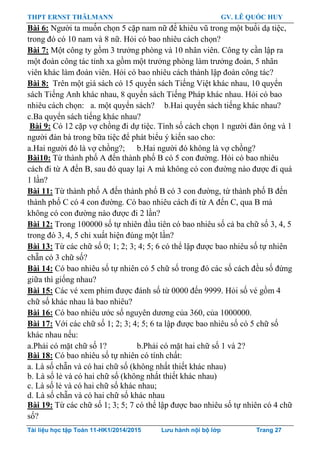 THPT ERNST THÄLMANN GV. LÊ QUỐC HUY
Tài liệu học tập Toán 11-HK1/2014/2015 Lưu hành nội bộ lớp Trang 27
Bài 6: Ngƣời ta muốn chọn 5 cặp nam nữ để khiêu vũ trong một buổi dạ tiệc,
trong đó có 10 nam và 8 nữ. Hỏi có bao nhiêu cách chọn?
Bài 7: Một công ty gồm 3 trƣởng phòng và 10 nhân viên. Công ty cần lập ra
một đoàn công tác tỉnh xa gồm một trƣởng phòng làm trƣởng đoàn, 5 nhân
viên khác làm đoàn viên. Hỏi có bao nhiêu cách thành lập đoàn công tác?
Bài 8: Trên một giá sách có 15 quyển sách Tiếng Việt khác nhau, 10 quyển
sách Tiếng Anh khác nhau, 8 quyển sách Tiếng Pháp khác nhau. Hỏi có bao
nhiêu cách chọn: a. một quyển sách? b.Hai quyển sách tiếng khác nhau?
c.Ba quyển sách tiếng khác nhau?
Bài 9: Có 12 cặp vợ chồng đi dự tiệc. Tính số cách chọn 1 ngƣời đàn ông và 1
ngƣời đàn bà trong bữa tiệc để phát biểu ý kiến sao cho:
a.Hai ngƣời đó là vợ chồng?; b.Hai ngƣời đó không là vợ chồng?
Bài10: Từ thành phố A đến thành phố B có 5 con đƣờng. Hỏi có bao nhiêu
cách đi từ A đến B, sau đó quay lại A mà không có con đƣờng nào đƣợc đi quá
1 lần?
Bài 11: Từ thành phố A đến thành phố B có 3 con đƣờng, từ thành phố B đến
thành phố C có 4 con đƣờng. Có bao nhiêu cách đi từ A đến C, qua B mà
không có con đƣờng nào đƣợc đi 2 lần?
Bài 12: Trong 100000 số tự nhiên đầu tiên có bao nhiêu số cả ba chữ số 3, 4, 5
trong đó 3, 4, 5 chỉ xuất hiện đúng một lần?
Bài 13: Từ các chữ số 0; 1; 2; 3; 4; 5; 6 có thể lập đƣợc bao nhiêu số tự nhiên
chẵn có 3 chữ số?
Bài 14: Có bao nhiêu số tự nhiên có 5 chữ số trong đó các số cách đều số đứng
giữa thì giống nhau?
Bài 15: Các vé xem phim đƣợc đánh số từ 0000 đến 9999. Hỏi số vé gồm 4
chữ số khác nhau là bao nhiêu?
Bài 16: Có bao nhiêu ƣớc số nguyên dƣơng của 360, của 1000000.
Bài 17: Với các chữ số 1; 2; 3; 4; 5; 6 ta lập đƣợc bao nhiêu số có 5 chữ số
khác nhau nếu:
a.Phải có mặt chữ số 1? b.Phải có mặt hai chữ số 1 và 2?
Bài 18: Có bao nhiêu số tự nhiên có tính chất:
a. Là số chẵn và có hai chữ số (không nhất thiết khác nhau)
b. Là số lẻ và có hai chữ số (không nhất thiết khác nhau)
c. Là số lẻ và có hai chữ số khác nhau;
d. Là số chẵn và có hai chữ số khác nhau
Bài 19: Từ các chữ số 1; 3; 5; 7 có thể lập đƣợc bao nhiêu số tự nhiên có 4 chữ
số?
 