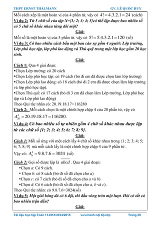 THPT ERNST THÄLMANN GV. LÊ QUỐC HUY
Tài liệu học tập Toán 11-HK1/2014/2015 Lưu hành nội bộ lớp Trang 29
Mỗi cách xếp là một hoán vị của 4 phần tử, vậy có  4! 4.3.2.1 24 (cách)
Ví dụ 2: Từ 5 chữ số của tập X={1; 2; 3; 4; 5}có thể lập được bao nhiêu số
có 5 chữ số khác nhau từng đôi một?
Giải:
Mỗi số là một hoán vị của 5 phần tử. vậy có  5! 5.4.3.2.1 120 (số)
Ví dụ 3: Có bao nhiêu cách bầu một ban cán sự gồm 4 người: Lớp trưởng,
Lớp phó học tập, lớp phó lao động và Thủ quỹ trong một lớp học gồm 20 học
sinh.
Giải:
Cách 1: Qua 4 giai đoạn:
Chọn Lớp trƣởng: có 20 cách
Chọn Lớp phó học tập: có 19 cách (bỏ đi em đã đƣợc chọn làm lớp trƣởng)
Chọn Lớp phó lao động: có 18 cách (bỏ đi 2 em đã đƣợc chọn làm lớp trƣởng
và lớp phó học tập).
Chọn Thủ quĩ: có 17 cách (bỏ đi 3 em đã chọn làm Lớp trƣởng, Lớp phó học
tập và Lớp phó lao động)
Theo Qui tắc nhân có: 20.19.18.17=116280
Cách 2: Mỗi cách chọn là một chỉnh hợp chập 4 của 20 phần tử, vậy có
 4
20
20.19.18.17 116280A .
Ví dụ 4: Có bao nhiêu số tự nhiên gồm 4 chữ số khác nhau được lập
từ các chữ số {1; 2; 3; 4; 5; 6; 7; 8; 9}.
Giải:
Cách 1: Mỗi số ứng với một cách lấy 4 chữ số khác nhau trong {1; 2; 3; 4; 5;
6; 7; 8; 9} mà mỗi cách lấy là một chỉnh hợp chập 4 của 9 phần tử .
Vậy có:  4
9
9.8.7.6 3024A (số)
Cách 2: Gọi số đƣợc lập là abcd . Qua 4 giai đoạn:
Chọn a: Có 9 cách.
 Chọn b: có 8 cách (bỏ đi số đã chọn cho a)
Chọn c: có 7 cách (bỏ đi số đã chọn cho a và b)
Chọn d: Có 6 cách (bỏ đi số đã chọn cho a, b và c).
Theo Qui tắc nhân: có 9.8.7.6=3024(số)
Ví dụ 5: Một giải bóng đá có 6 đội, thi đấu vòng tròn một lượt. Hỏi có tất cả
bao nhiêu trận đấu?
Giải:
 